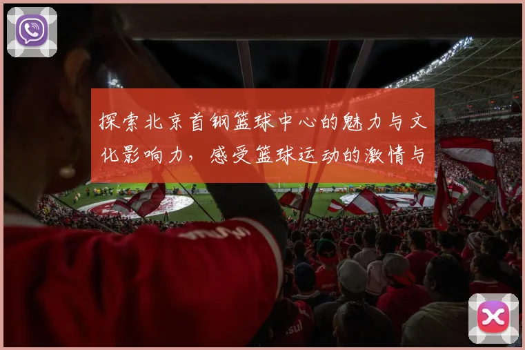 探索北京首钢篮球中心的魅力与文化影响力，感受篮球运动的激情与活力