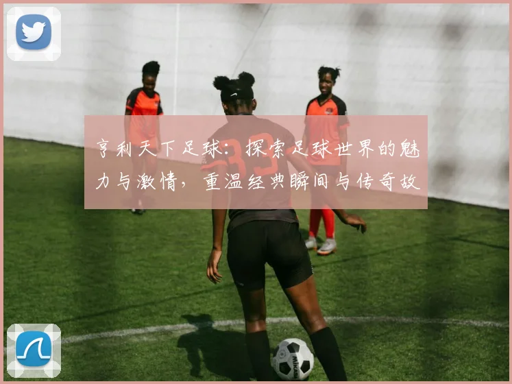 亨利天下足球：探索足球世界的魅力与激情，重温经典瞬间与传奇故事