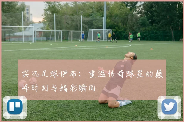 实况足球伊布：重温传奇球星的巅峰时刻与精彩瞬间