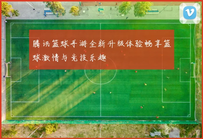 腾讯篮球手游全新升级体验畅享篮球激情与竞技乐趣