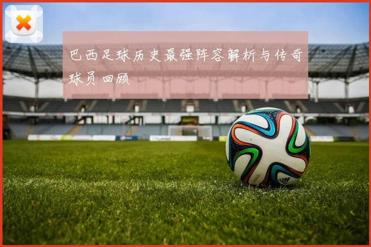 巴西足球历史最强阵容解析与传奇球员回顾