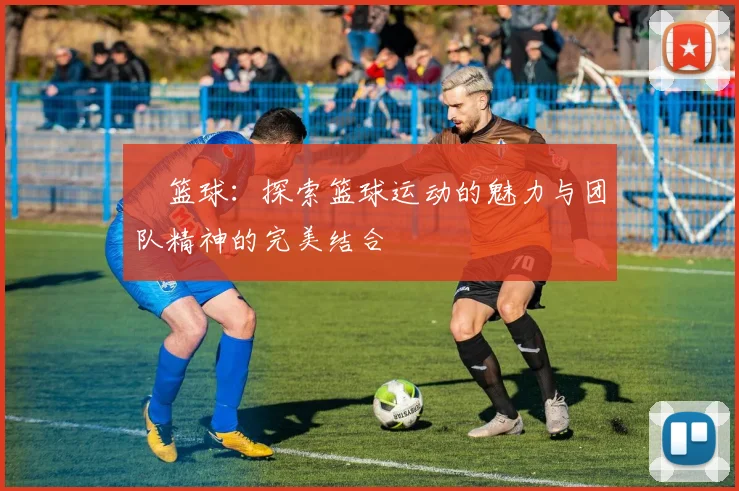 烜篮球：探索篮球运动的魅力与团队精神的完美结合