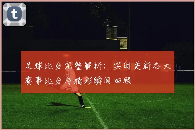 足球比分完整解析：实时更新各大赛事比分与精彩瞬间回顾