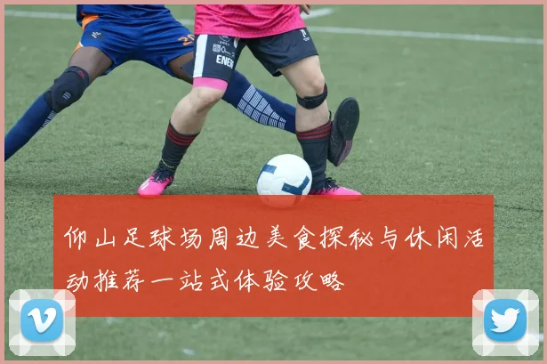 仰山足球场周边美食探秘与休闲活动推荐一站式体验攻略