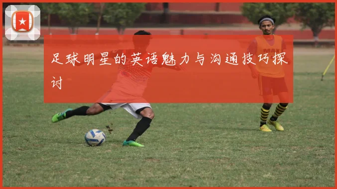 足球明星的英语魅力与沟通技巧探讨