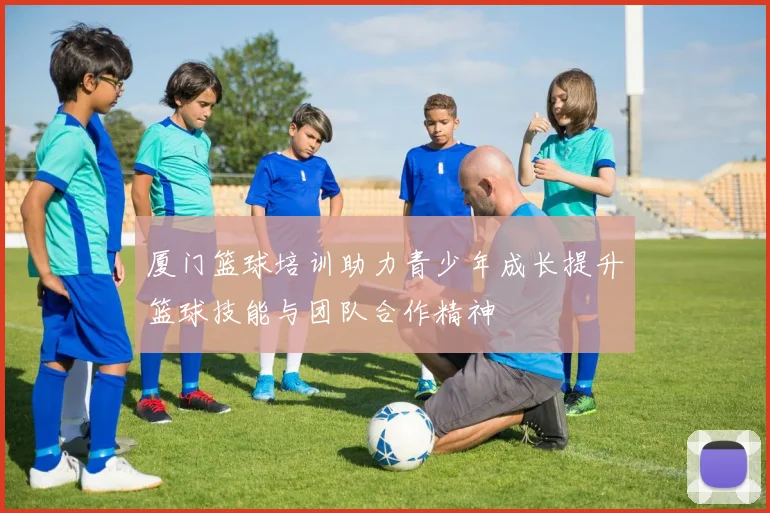 厦门篮球培训助力青少年成长提升篮球技能与团队合作精神