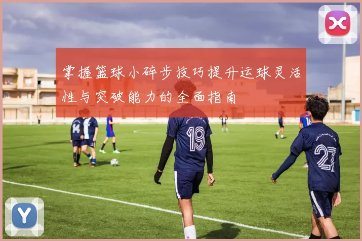 掌握篮球小碎步技巧提升运球灵活性与突破能力的全面指南