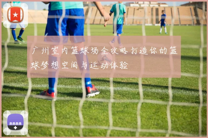广州室内篮球场全攻略打造你的篮球梦想空间与运动体验