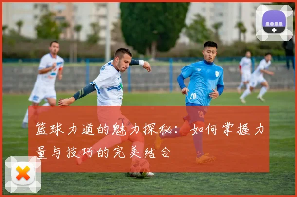 篮球力道的魅力探秘：如何掌握力量与技巧的完美结合