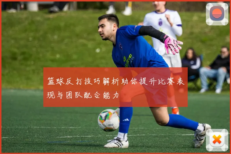 篮球反打技巧解析助你提升比赛表现与团队配合能力