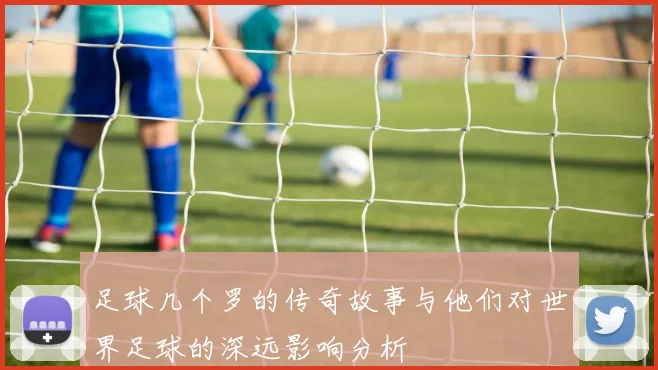 足球几个罗的传奇故事与他们对世界足球的深远影响分析